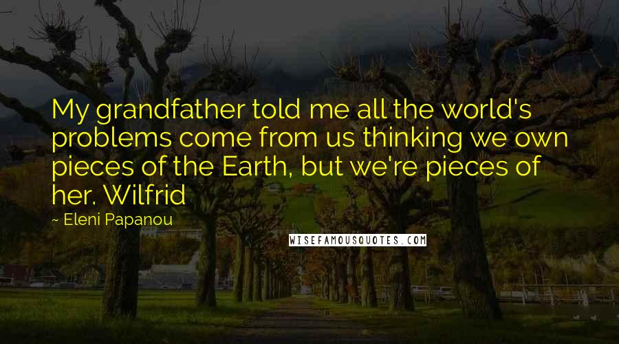 Eleni Papanou Quotes: My grandfather told me all the world's problems come from us thinking we own pieces of the Earth, but we're pieces of her. Wilfrid