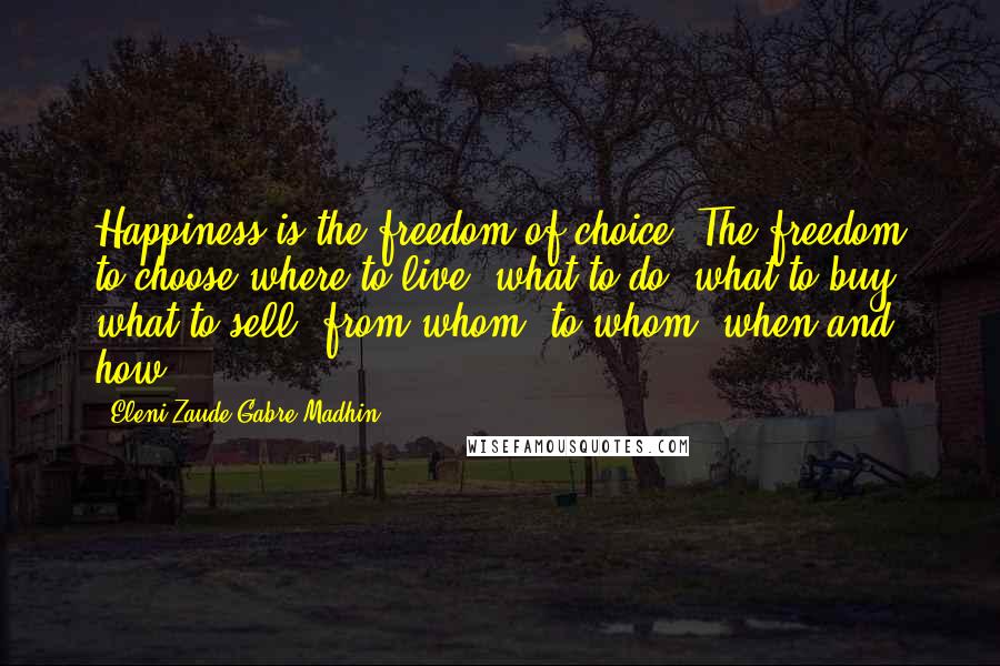 Eleni Zaude Gabre-Madhin Quotes: Happiness is the freedom of choice. The freedom to choose where to live, what to do, what to buy, what to sell, from whom, to whom, when and how.