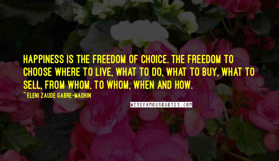 Eleni Zaude Gabre-Madhin Quotes: Happiness is the freedom of choice. The freedom to choose where to live, what to do, what to buy, what to sell, from whom, to whom, when and how.