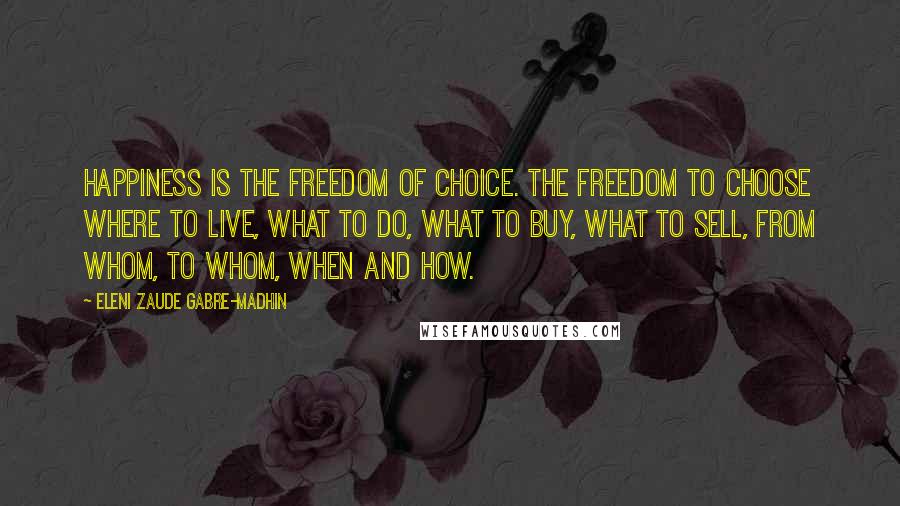 Eleni Zaude Gabre-Madhin Quotes: Happiness is the freedom of choice. The freedom to choose where to live, what to do, what to buy, what to sell, from whom, to whom, when and how.