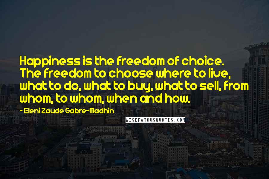 Eleni Zaude Gabre-Madhin Quotes: Happiness is the freedom of choice. The freedom to choose where to live, what to do, what to buy, what to sell, from whom, to whom, when and how.