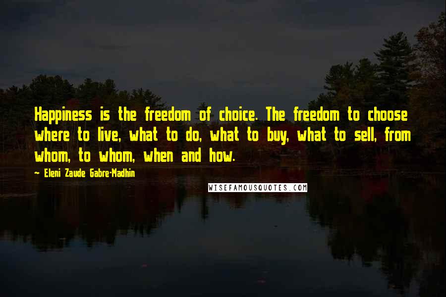 Eleni Zaude Gabre-Madhin Quotes: Happiness is the freedom of choice. The freedom to choose where to live, what to do, what to buy, what to sell, from whom, to whom, when and how.