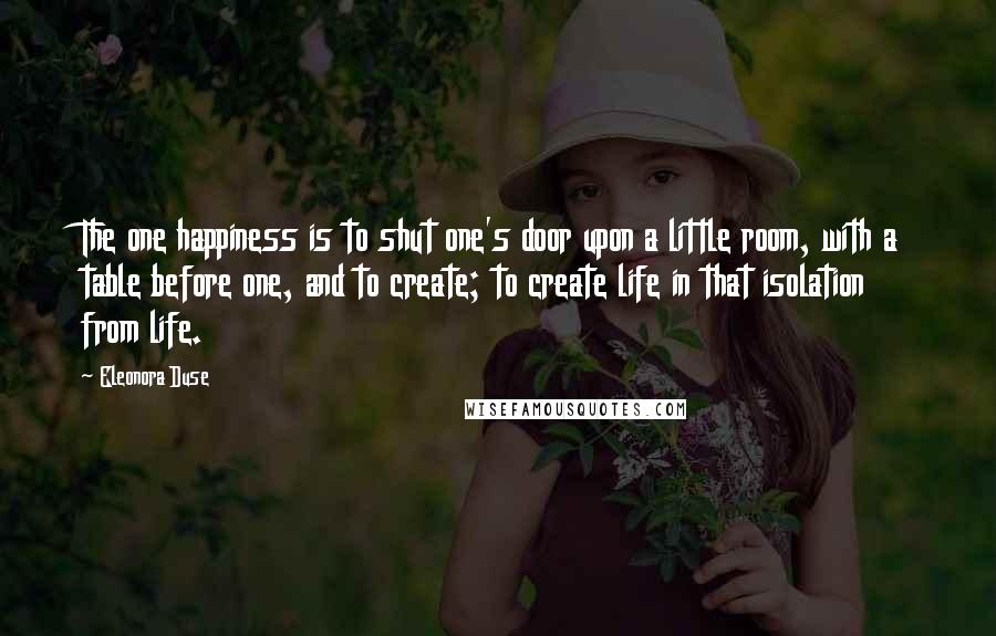 Eleonora Duse Quotes: The one happiness is to shut one's door upon a little room, with a table before one, and to create; to create life in that isolation from life.