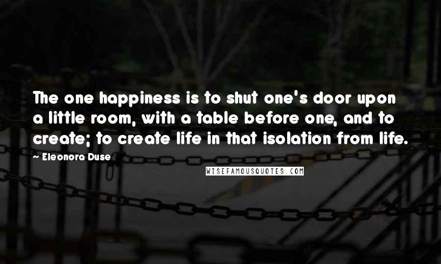 Eleonora Duse Quotes: The one happiness is to shut one's door upon a little room, with a table before one, and to create; to create life in that isolation from life.