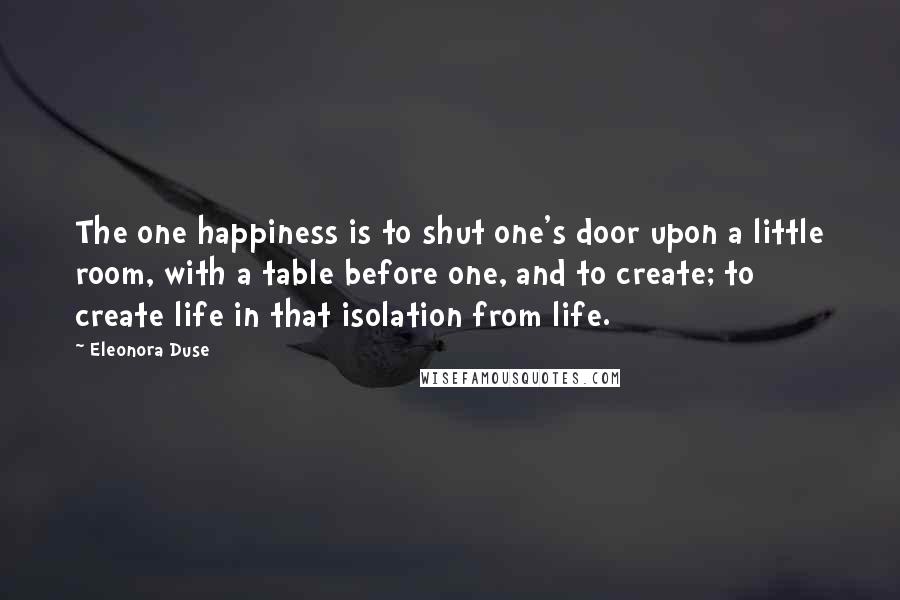 Eleonora Duse Quotes: The one happiness is to shut one's door upon a little room, with a table before one, and to create; to create life in that isolation from life.