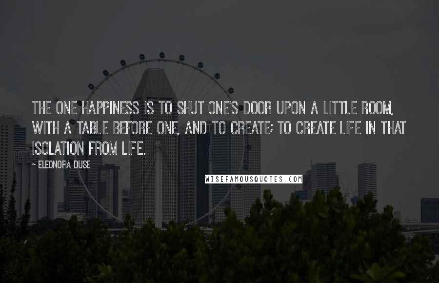 Eleonora Duse Quotes: The one happiness is to shut one's door upon a little room, with a table before one, and to create; to create life in that isolation from life.