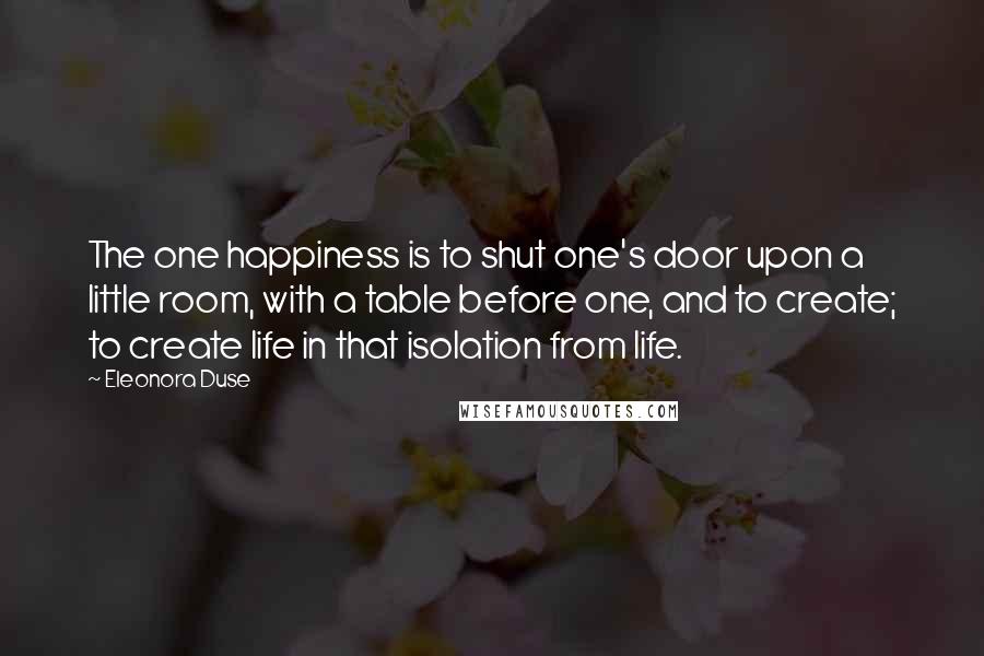 Eleonora Duse Quotes: The one happiness is to shut one's door upon a little room, with a table before one, and to create; to create life in that isolation from life.