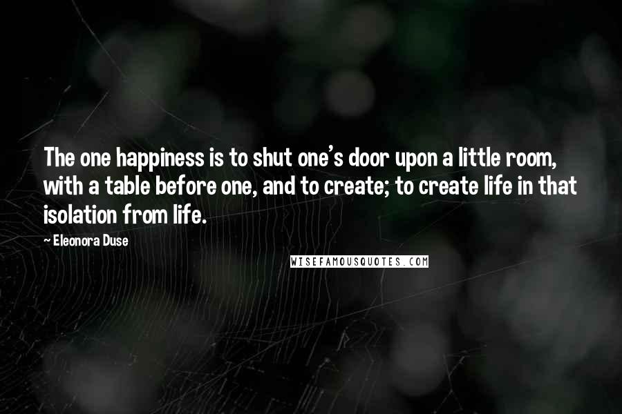 Eleonora Duse Quotes: The one happiness is to shut one's door upon a little room, with a table before one, and to create; to create life in that isolation from life.