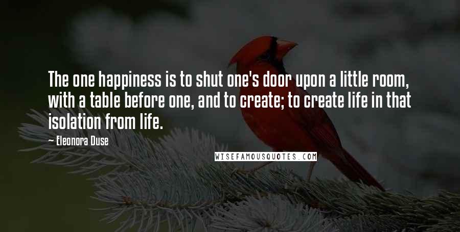 Eleonora Duse Quotes: The one happiness is to shut one's door upon a little room, with a table before one, and to create; to create life in that isolation from life.