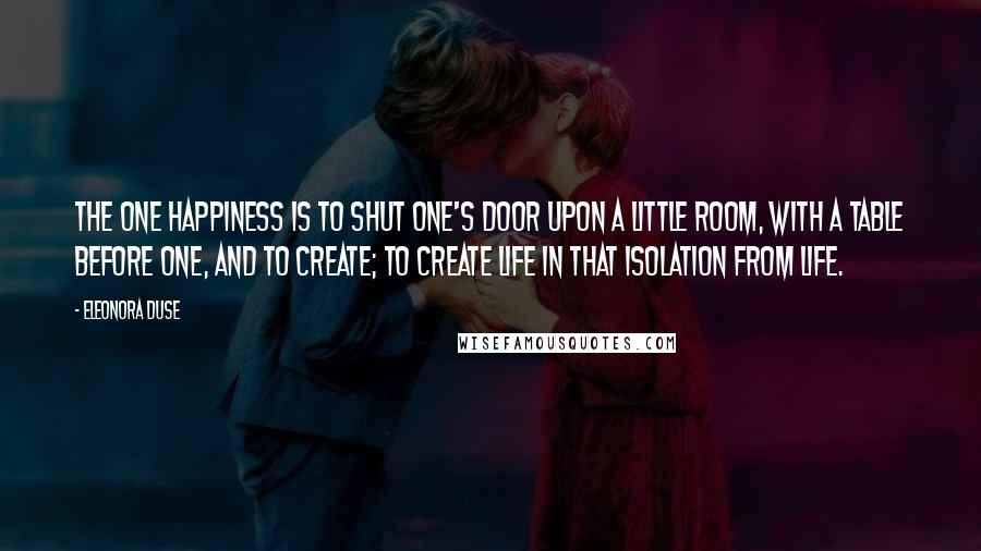 Eleonora Duse Quotes: The one happiness is to shut one's door upon a little room, with a table before one, and to create; to create life in that isolation from life.