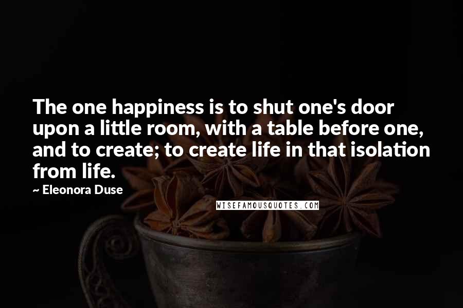 Eleonora Duse Quotes: The one happiness is to shut one's door upon a little room, with a table before one, and to create; to create life in that isolation from life.