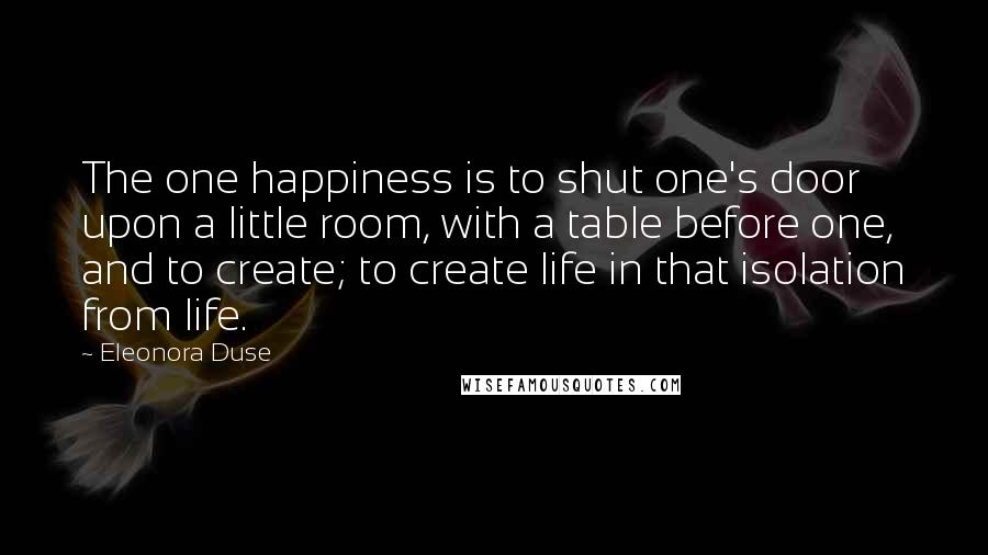 Eleonora Duse Quotes: The one happiness is to shut one's door upon a little room, with a table before one, and to create; to create life in that isolation from life.