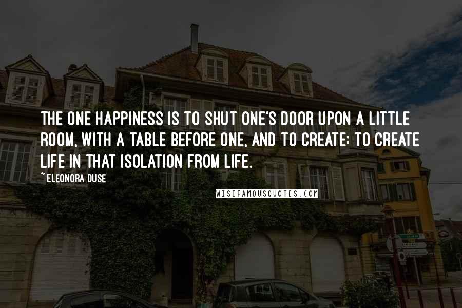 Eleonora Duse Quotes: The one happiness is to shut one's door upon a little room, with a table before one, and to create; to create life in that isolation from life.