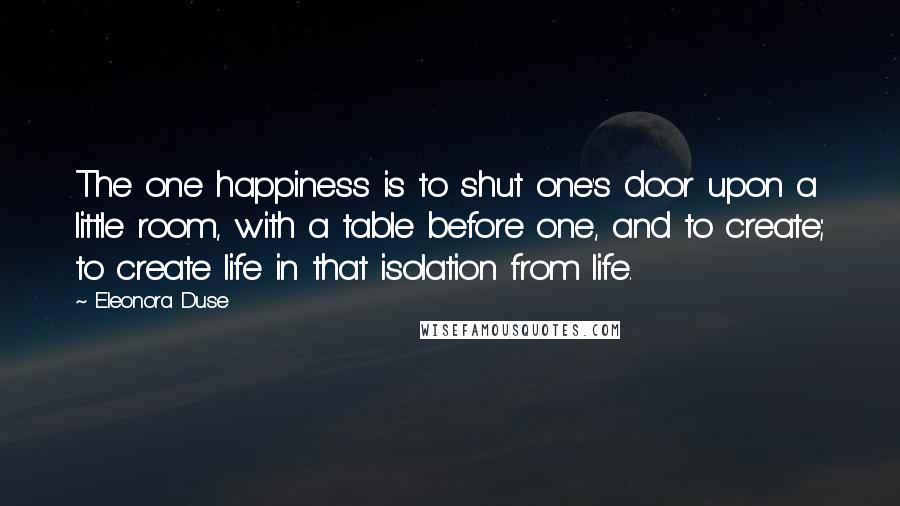 Eleonora Duse Quotes: The one happiness is to shut one's door upon a little room, with a table before one, and to create; to create life in that isolation from life.