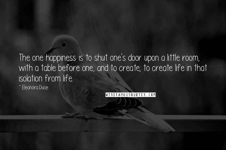 Eleonora Duse Quotes: The one happiness is to shut one's door upon a little room, with a table before one, and to create; to create life in that isolation from life.