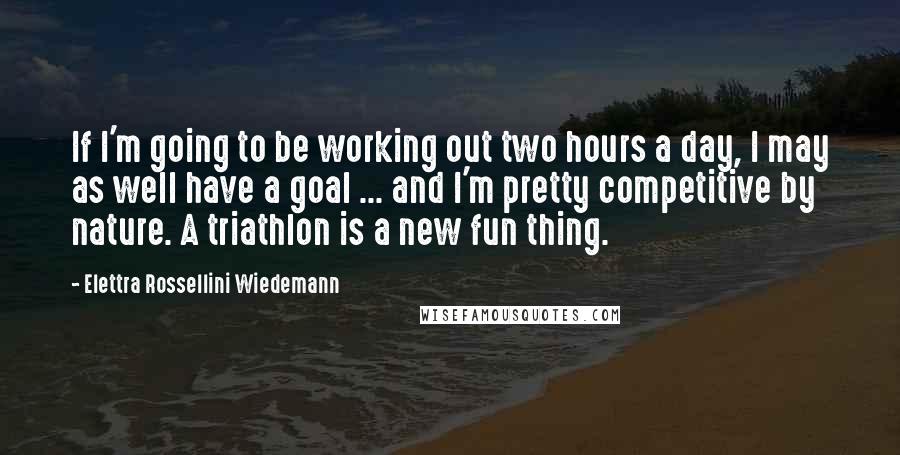 Elettra Rossellini Wiedemann Quotes: If I'm going to be working out two hours a day, I may as well have a goal ... and I'm pretty competitive by nature. A triathlon is a new fun thing.