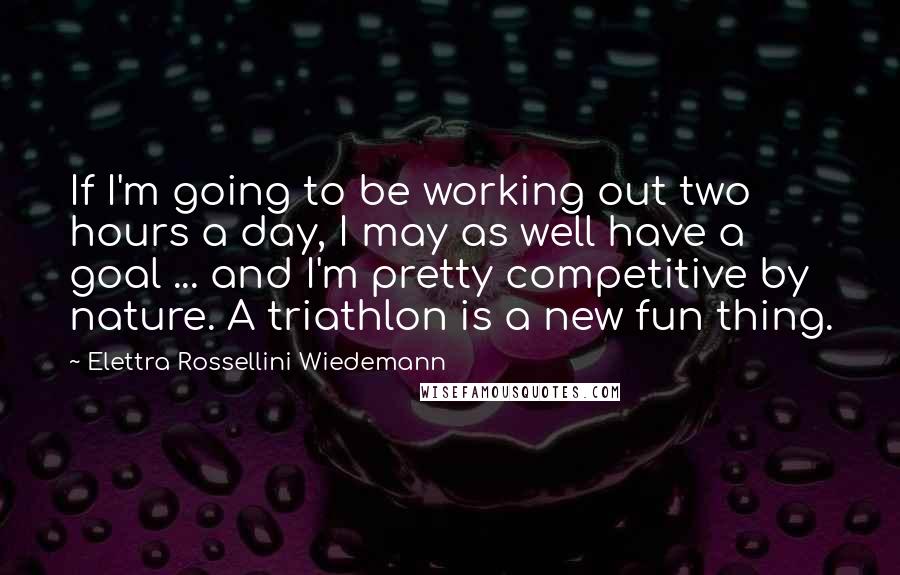 Elettra Rossellini Wiedemann Quotes: If I'm going to be working out two hours a day, I may as well have a goal ... and I'm pretty competitive by nature. A triathlon is a new fun thing.