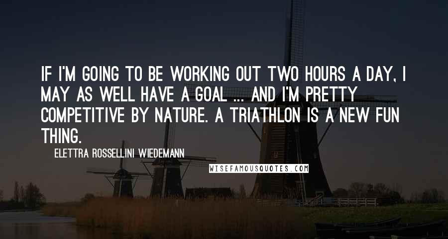 Elettra Rossellini Wiedemann Quotes: If I'm going to be working out two hours a day, I may as well have a goal ... and I'm pretty competitive by nature. A triathlon is a new fun thing.