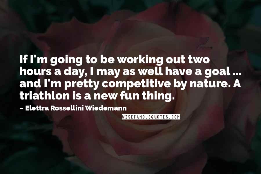 Elettra Rossellini Wiedemann Quotes: If I'm going to be working out two hours a day, I may as well have a goal ... and I'm pretty competitive by nature. A triathlon is a new fun thing.