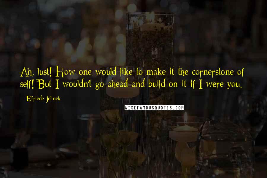 Elfriede Jelinek Quotes: Ah, lust! How one would like to make it the cornerstone of self! But I wouldn't go ahead and build on it if I were you.