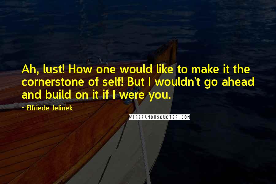 Elfriede Jelinek Quotes: Ah, lust! How one would like to make it the cornerstone of self! But I wouldn't go ahead and build on it if I were you.