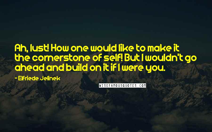 Elfriede Jelinek Quotes: Ah, lust! How one would like to make it the cornerstone of self! But I wouldn't go ahead and build on it if I were you.