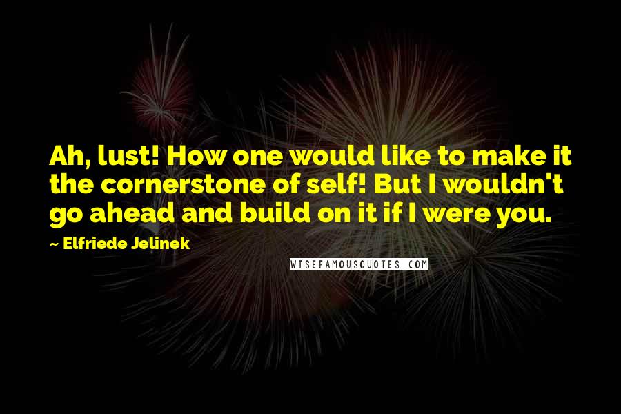 Elfriede Jelinek Quotes: Ah, lust! How one would like to make it the cornerstone of self! But I wouldn't go ahead and build on it if I were you.