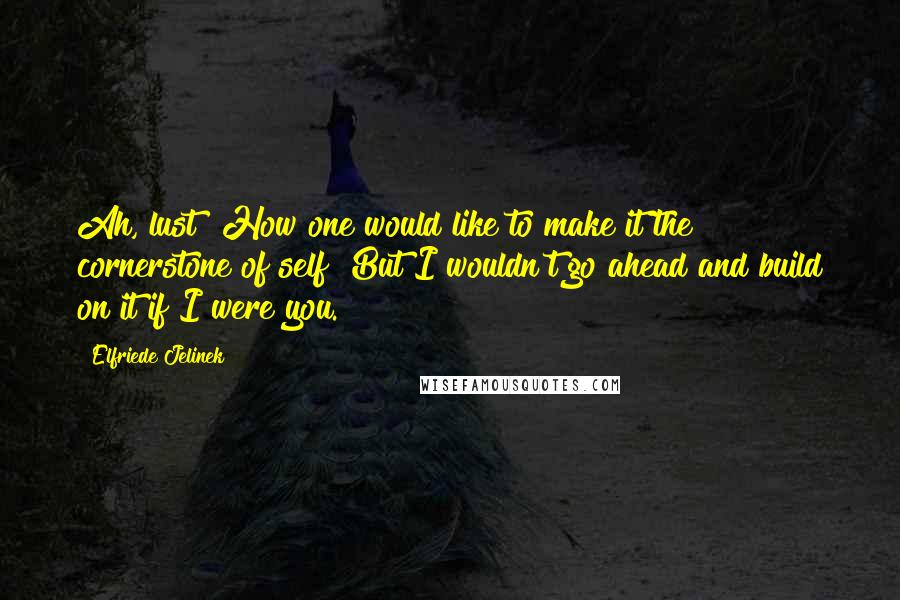 Elfriede Jelinek Quotes: Ah, lust! How one would like to make it the cornerstone of self! But I wouldn't go ahead and build on it if I were you.