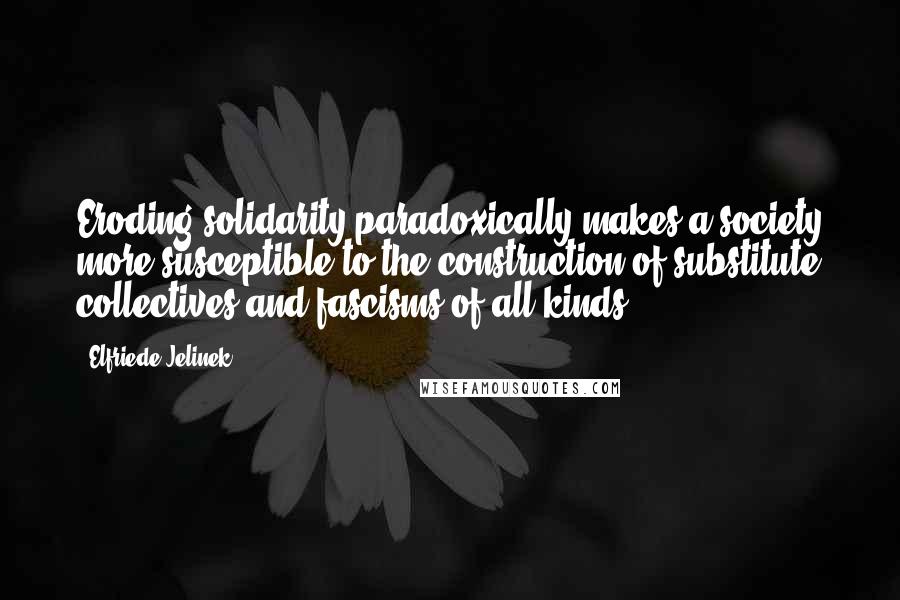 Elfriede Jelinek Quotes: Eroding solidarity paradoxically makes a society more susceptible to the construction of substitute collectives and fascisms of all kinds.