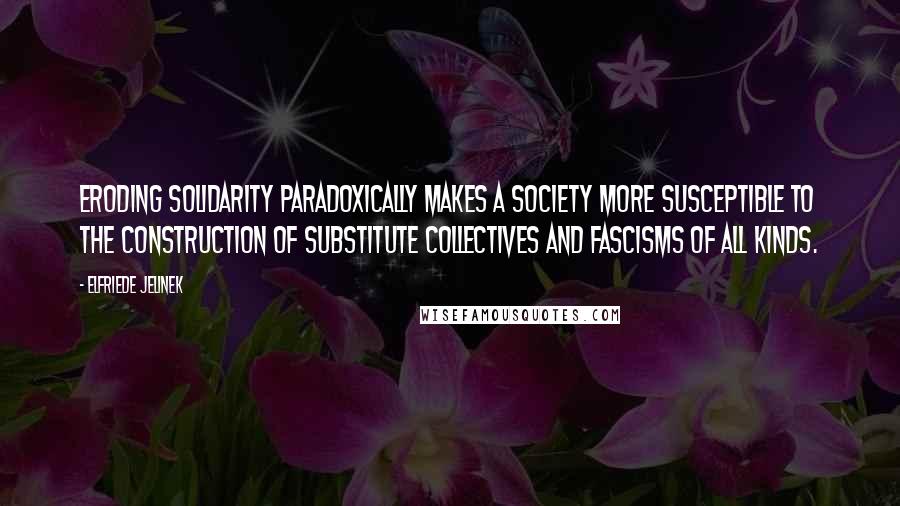 Elfriede Jelinek Quotes: Eroding solidarity paradoxically makes a society more susceptible to the construction of substitute collectives and fascisms of all kinds.