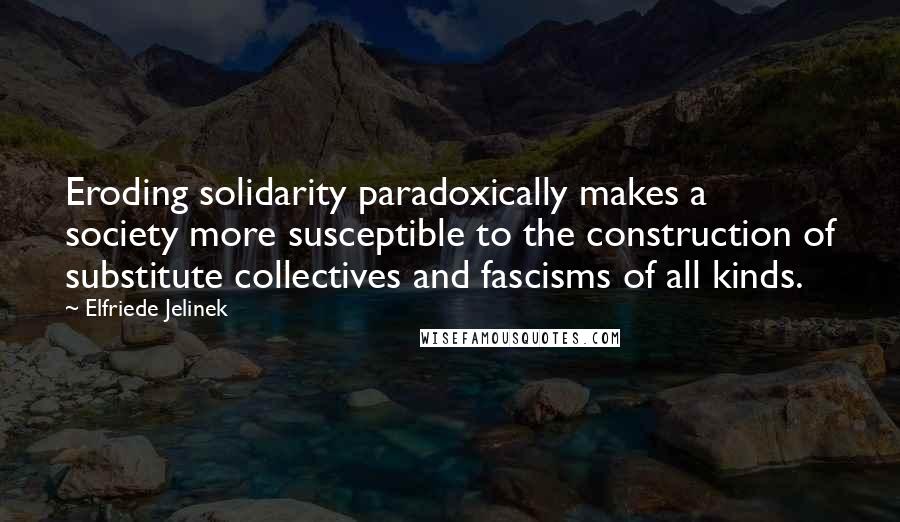 Elfriede Jelinek Quotes: Eroding solidarity paradoxically makes a society more susceptible to the construction of substitute collectives and fascisms of all kinds.