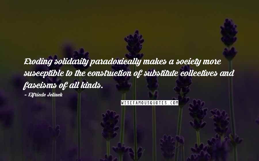 Elfriede Jelinek Quotes: Eroding solidarity paradoxically makes a society more susceptible to the construction of substitute collectives and fascisms of all kinds.