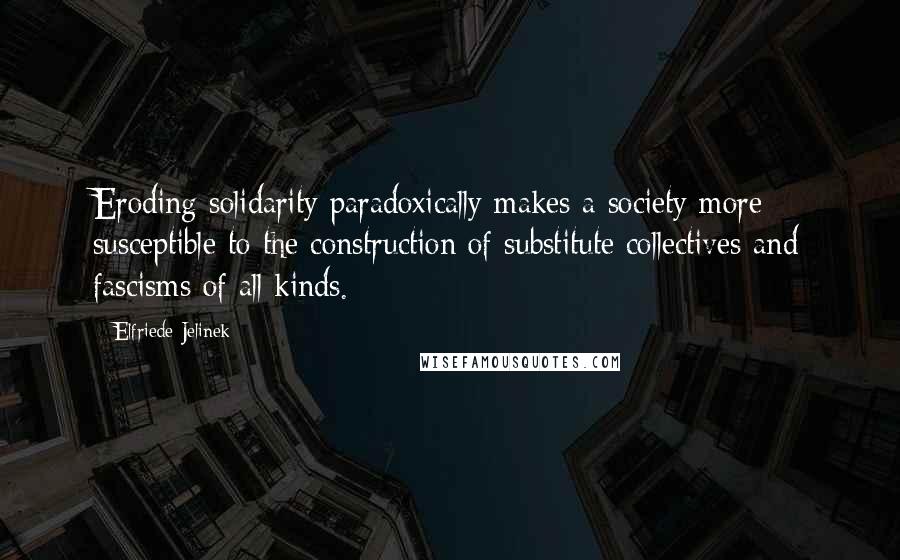Elfriede Jelinek Quotes: Eroding solidarity paradoxically makes a society more susceptible to the construction of substitute collectives and fascisms of all kinds.