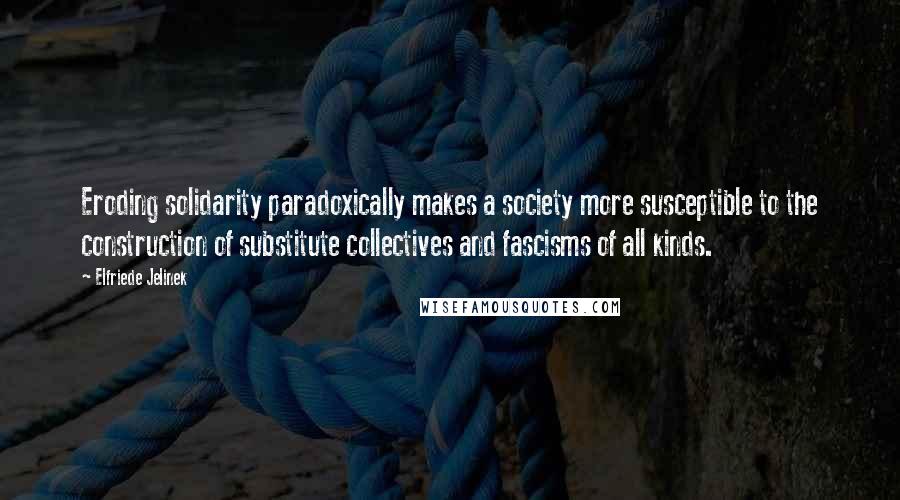 Elfriede Jelinek Quotes: Eroding solidarity paradoxically makes a society more susceptible to the construction of substitute collectives and fascisms of all kinds.