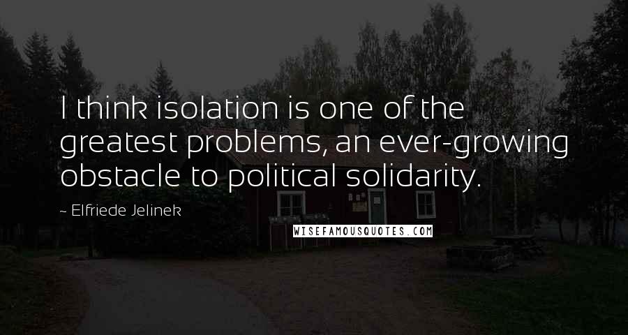 Elfriede Jelinek Quotes: I think isolation is one of the greatest problems, an ever-growing obstacle to political solidarity.