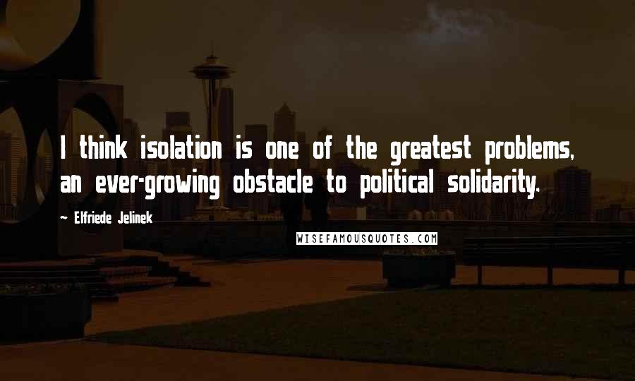 Elfriede Jelinek Quotes: I think isolation is one of the greatest problems, an ever-growing obstacle to political solidarity.