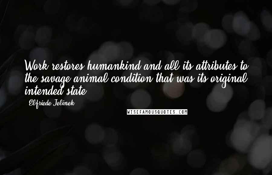 Elfriede Jelinek Quotes: Work restores humankind and all its attributes to the savage animal condition that was its original intended state.