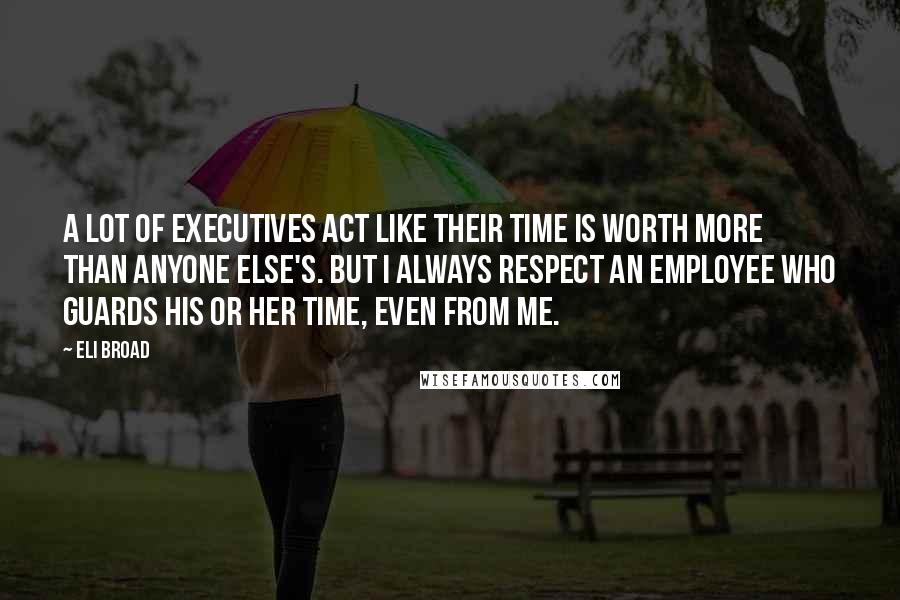Eli Broad Quotes: A lot of executives act like their time is worth more than anyone else's. But I always respect an employee who guards his or her time, even from me.