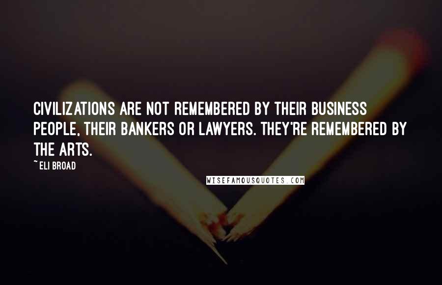 Eli Broad Quotes: Civilizations are not remembered by their business people, their bankers or lawyers. They're remembered by the arts.