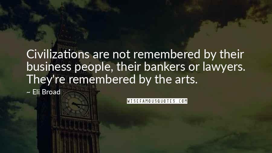 Eli Broad Quotes: Civilizations are not remembered by their business people, their bankers or lawyers. They're remembered by the arts.