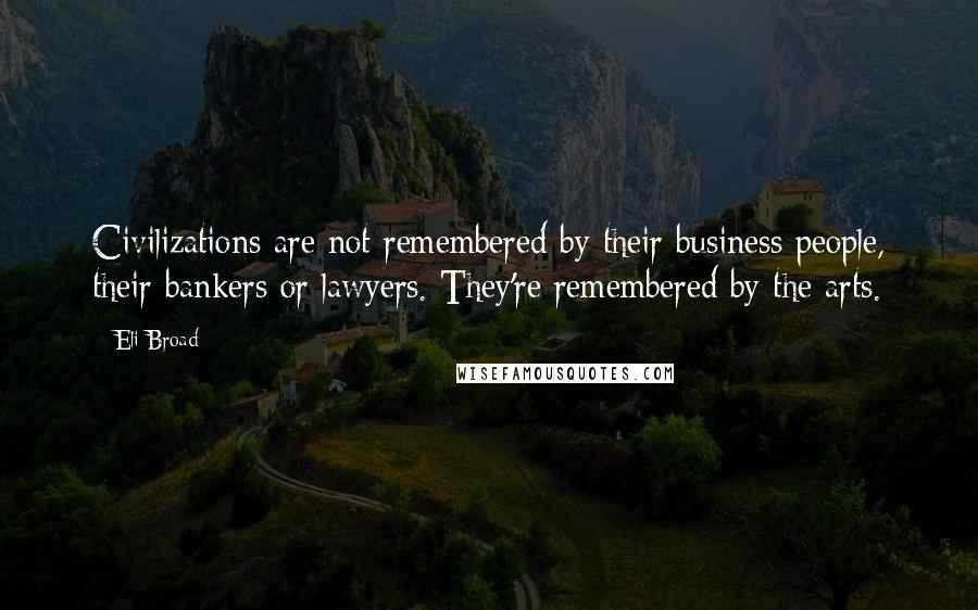 Eli Broad Quotes: Civilizations are not remembered by their business people, their bankers or lawyers. They're remembered by the arts.