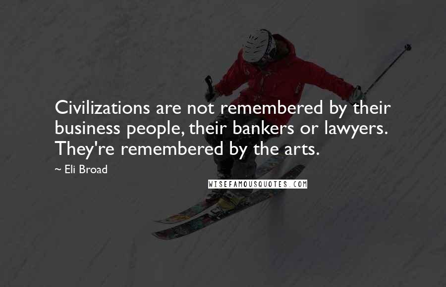 Eli Broad Quotes: Civilizations are not remembered by their business people, their bankers or lawyers. They're remembered by the arts.