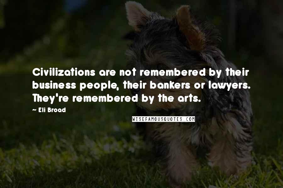 Eli Broad Quotes: Civilizations are not remembered by their business people, their bankers or lawyers. They're remembered by the arts.