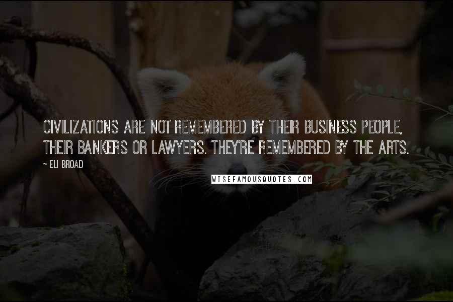 Eli Broad Quotes: Civilizations are not remembered by their business people, their bankers or lawyers. They're remembered by the arts.