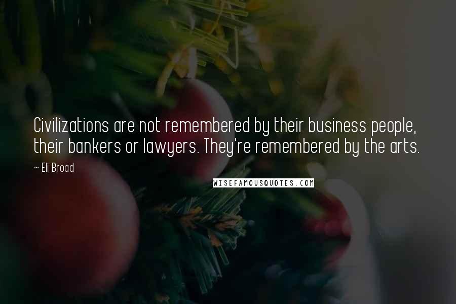 Eli Broad Quotes: Civilizations are not remembered by their business people, their bankers or lawyers. They're remembered by the arts.