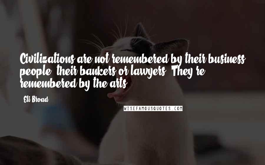 Eli Broad Quotes: Civilizations are not remembered by their business people, their bankers or lawyers. They're remembered by the arts.