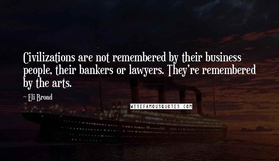 Eli Broad Quotes: Civilizations are not remembered by their business people, their bankers or lawyers. They're remembered by the arts.