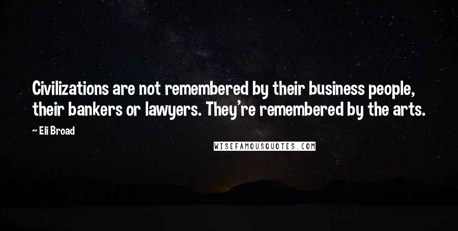 Eli Broad Quotes: Civilizations are not remembered by their business people, their bankers or lawyers. They're remembered by the arts.