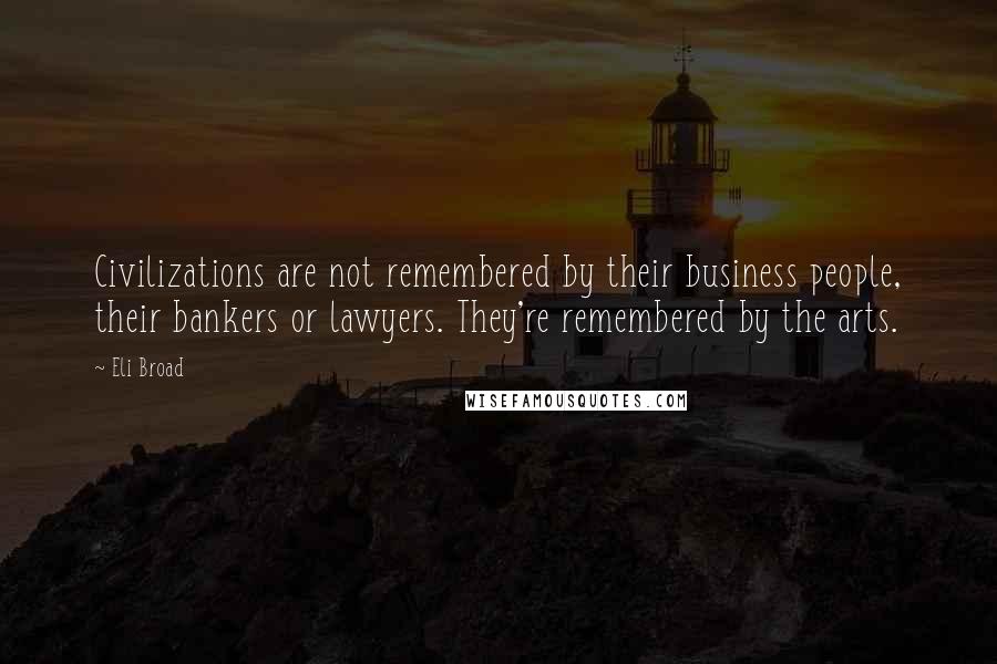 Eli Broad Quotes: Civilizations are not remembered by their business people, their bankers or lawyers. They're remembered by the arts.