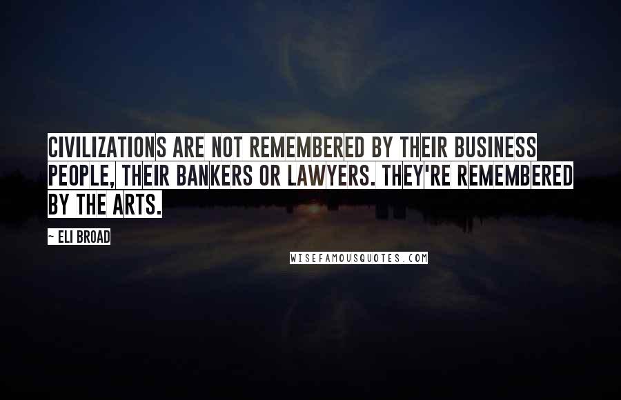 Eli Broad Quotes: Civilizations are not remembered by their business people, their bankers or lawyers. They're remembered by the arts.